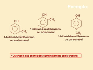 Exemplo:
                               OH                          OH
                                    - CH3
        OH

                     1-hidróxi-2-metilbenzeno
             - CH3         ou orto-cresol                  CH3
1-hidróxi-3-metilbenzeno                    1-hidróxi-4-metilbenzeno
     ou meta-cresol                               ou para-cresol




     * Os cresóis são conhecidos comercialmente como creolina!
 