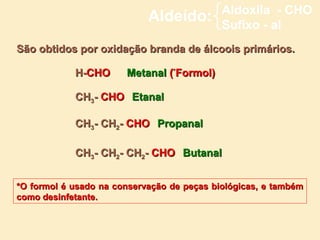 Aldoxila - CHO
                            Aldeído:        Sufixo - al
São obtidos por oxidação branda de álcoois primários.

            H-CHO      Metanal (*Formol)

            CH3- CHO Etanal

            CH3- CH2- CHO Propanal

            CH3- CH2- CH2- CHO Butanal


*O formol é usado na conservação de peças biológicas, e também
como desinfetante.
 