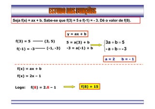 Seja f(x) = ax + b. Sabe-se que f(3) = 5 e f(-1) = - 3. Dê o valor de f(8).
f(3) = 5
f(-1) = -3
(3, 5)
(-1, -3)
y = ax + b
5 = a(3) + b
-3 = a(-1) + b



=+
=+
3-ba-
5b3a
a = 2 b = - 1
f(x) = ax + b
f(x) = 2x – 1
Logo: f(8) = 2.8 – 1 f(8) = 15
 