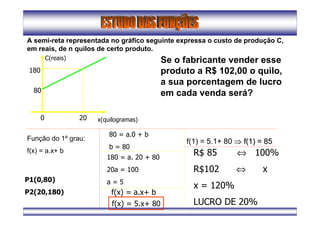A semi-reta representada no gráfico seguinte expressa o custo de produção C,
em reais, de n quilos de certo produto.
C(reais)
x(quilogramas)0 20
80
180
Se o fabricante vender esse
produto a R$ 102,00 o quilo,
a sua porcentagem de lucro
em cada venda será?
Função do 1º grau:
f(x) = a.x+ b
P1(0,80)
P2(20,180)
80 = a.0 + b
b = 80
180 = a. 20 + 80
20a = 100
a = 5
f(x) = a.x+ b
f(x) = 5.x+ 80
f(1) = 5.1+ 80 ⇒⇒ f(1) = 85f(1) = 85
R$ 85 ⇔ 100%
R$102 ⇔ x
x = 120%
LUCRO DE 20%
 