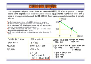Um camponês adquire um moinho ao preço de R$860,00. Com o passar do tempo,
ocorre uma depreciação linear no preço desse equipamento. Considere que, em 6
anos, o preço do moinho será de R$ 500,00. Com base nessas informações, é correto
afirmar:
x(anos)
y(reais)
0 6
500
860
Função do 1º grau:
f(x) = a.x+ b
A(0,860)
B(6,500)
860 = a.0 + b
b = 860
500 = a. 6 + 860
-360 = 6a
a = -60
f(x) = a.x+ b
f(x) = -60.x+ 860
a) f(3) = -60.3+ 860
f(3) = 680
A
B
F
b) f(9) = -60.9+ 860
f(9) = 320
F
c) f(7) = -60.7+ 860
f(7) = 440
F
d) - 60x + 860 < 200
-60x < -660
x > 11anos
F
e) f(13) = -60.13+ 860
f(13) = 440
f(13) = 80
V
 