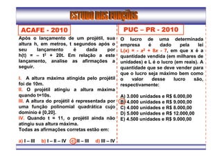 Após o lançamento de um projétil, sua
altura h, em metros, t segundos após o
seu lançamento é dada por
h(t) = – t2 + 20t. Em relação a este
lançamento, analise as afirmações a
seguir.
l. A altura máxima atingida pelo projétil
foi de 10m.
ll. O projétil atingiu a altura máxima
quando t=10s.
lll. A altura do projétil é representada por
uma função polinomial quadrática cujo
domínio é [0,20].
lV. Quando t = 11, o projétil ainda não
atingiu sua altura máxima.
Todas as afirmações corretas estão em:
a) I – III b) I – II – IV c) II – III d) III – IV
ACAFE - 2010 PUC – PR - 2010
O lucro de uma determinada
empresa é dado pela lei
L(x) =L(x) = -- xx22 + 8+ 8xx -- 77, em que x é a
quantidade vendida (em milhares de
unidades) e L é o lucro (em reais). A
quantidade que se deve vender para
que o lucro seja máximo bem como
o valor desse lucro são,
respectivamente:
A) 3.000 unidades e R$ 6.000,00
B) 4.000 unidades e R$ 9.000,00
C) 4.000 unidades e R$ 8.000,00
D) 5.000 unidades e R$ 12.000,00
E) 4.500 unidades e R$ 9.000,00
 