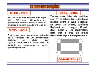 UFSC - 2009
Se o lucro de uma empresa é dado por
L(x) = 4(3 – x)(x – 2), onde x é a
quantidade vendida, então o lucro da
empresa é máximo quando x é igual a:
UFSC - 2013
O lucro, em reais, para a comercialização
de x unidades de um determinado
produto é dado por
L(x) = - 1120 + 148x – x2. Então, para que
se tenha lucro máximo, deve-se vender
quantos produtos?
UFSC - 2005
Tem-se uma folha de cartolina
com forma retangular, cujos lados
medem 56cm e 32cm e deseja-
se cortar as quinas, conforme
ilustração a seguir. Quanto
deve medir x, em centímetros,
para que a área da região
hachurada seja a maior possível?
GABARITO: 11
 