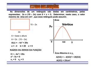 As dimensões de um retângulo são dadas em centAs dimensões de um retângulo são dadas em centíímetros, pelasmetros, pelas
expressões: 2x e (10expressões: 2x e (10 –– 2x) com 0 < x < 5. Determinar, neste caso, o valor2x) com 0 < x < 5. Determinar, neste caso, o valor
mmááximo daximo da áárea em cmrea em cm22 , que esse retângulo pode assumir., que esse retângulo pode assumir.
Vértice
5/2
yV
0 5
2x
10 – 2x
A = base x altura
A = 2x . (10 – 2x)
A(x) = – 4x2 + 20x
a = - 4 b = 20 c = 0
RAÍZES OU ZEROS DA FUNÇÃO
0 = – 4x2 + 20x
x2 - 5x = 0
x1 = 0 x2 = 5
Área
Área Máxima é o yv
A(5/2) = – 4(5/2)2 + 20(5/2)
A(5/2) = 25cm2
 