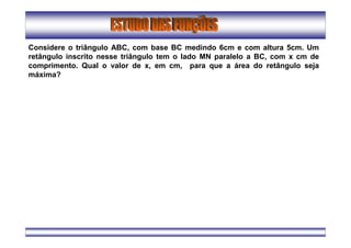 Considere o triângulo ABC, com base BC medindo 6cm e com altura 5cm. Um
retângulo inscrito nesse triângulo tem o lado MN paralelo a BC, com x cm de
comprimento. Qual o valor de x, em cm, para que a área do retângulo seja
máxima?
 