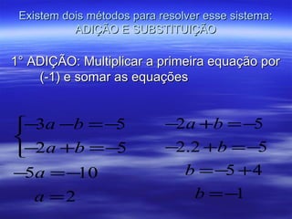Existem dois métodos para resolver esse sistema:
           ADIÇÃO E SUBSTITUIÇÃO

1° ADIÇÃO: Multiplicar a primeira equação por
    (-1) e somar as equações


− a −b =−
  3       5                 −2a +b = −5

− a +b =−
  2       5                 −2.2 +b = −5
− a =−
 5     10                     b = −5 + 4
  a =2                         b = −1
 