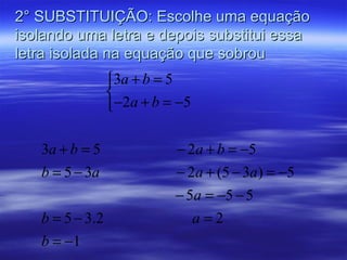 2° SUBSTITUIÇÃO: Escolhe uma equação
isolando uma letra e depois substitui essa
letra isolada na equação que sobrou
                 3a + b = 5
                 
                 −2a + b = −5

   3a + b = 5              − 2a + b = −5
   b = 5 − 3a              − 2a + (5 − 3a) = −5
                           − 5a = −5 − 5
   b = 5 − 3.2                a=2
   b = −1
 