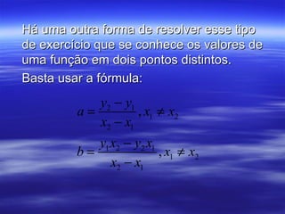 Há uma outra forma de resolver esse tipo
de exercício que se conhece os valores de
uma função em dois pontos distintos.
Basta usar a fórmula:
            y2 − y1
         a=         , x1 ≠ x2
            x2 − x1
            y1 x2 − y2 x1
         b=               , x1 ≠ x2
               x2 − x1
 