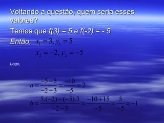 Voltando a questão, quem seria esses
valores?
Temos que f(3) = 5 e f(-2) = - 5
Então, x1 = 3, y1 = 5
         x2 = −2, y2 = −5
Logo,



           −5 − 5 −10
        a=        =      =2
           −2 − 3 −5
           5.(−2) − (−5).3 −10 + 15 5
        b=                =        =    = −1
               −2 − 3        −5      −5
 