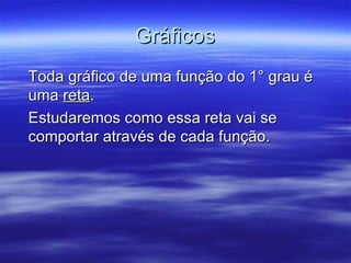 Gráficos
Toda gráfico de uma função do 1° grau é
uma reta.
Estudaremos como essa reta vai se
comportar através de cada função.
 