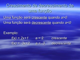 Crescimento de decrescimento de
           uma função
Uma função será crescente quando a>0
Uma função será decrescente quando a<0

Exemplo:
    f(x) = 2x+1    a=2      crescente
    f(x) = -3x+2   a = -3   decrescente
 