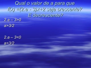 Qual o valor de a para que
 f(x) =(2.a - 3)x+2 seja crescente?
           E decrescente?
2.a – 3>0
a>3/2

2.a – 3<0
a<3/2
 