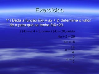 Exercícios
1°) Dada a função f(x) = ax + 2, determine o valor
  de a para que se tenha f(4)=20.
        f (4) = a.4 + 2, como f (4) = 20, então
                                   4a + 2 = 20
                                       4a = 18
                                            18
                                        a=
                                             4
                                             9
                                         a=
                                             2
 