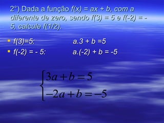 2°) Dada a função f(x) = ax + b, com a
 diferente de zero, sendo f(3) = 5 e f(-2) = -
 5, calcule f(1/2).

 f(3)=5:            a.3 + b =5
 f(-2) = - 5:       a.(-2) + b = -5


           3a + b = 5
           
           −2a + b = −5
 