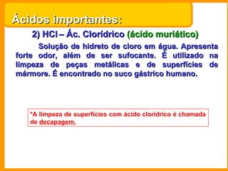 Ácidos importantes:
    2) HCl – Ác. Clorídrico (ácido muriático)
      Solução de hidreto de cloro em água. Apresenta
forte odor, além de ser sufocante. É utilizado na
limpeza de peças metálicas e de superfícies de
mármore. É encontrado no suco gástrico humano.




   *A limpeza de superfícies com ácido clorídrico é chamada
   de decapagem.
 