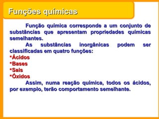 Funções químicas
       Função química corresponde a um conjunto de
substâncias que apresentam propriedades químicas
semelhantes.
       As   substâncias    inorgânicas podem    ser
classificadas em quatro funções:
Ácidos
Bases
Sais
Óxidos
       Assim, numa reação química, todos os ácidos,
por exemplo, terão comportamento semelhante.
 