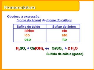 Nomenclatura
 Obedece à expressão:
      (nome do ânion) de (nome do cátion)

      Sufixo do ácido        Sufixo do ânion
           ídrico                  eto
           ico                     ato
           oso                     ito

      H2SO4 + Ca(OH)2 ↔ CaSO4 + 2 H2O
              Ca(OH)
                         Sulfato de cálcio (gesso)
 