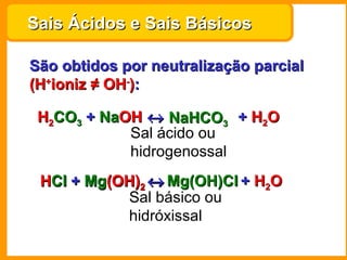 Sais Ácidos e Sais Básicos

São obtidos por neutralização parcial
(H+ioniz ≠ OH-):

 H2CO3 + NaOH ↔ NaHCO3 + H2O
         NaOH
            Sal ácido ou
            hidrogenossal
 HCl + Mg(OH)2 ↔ Mg(OH)Cl + H2O
 HCl Mg(OH)
           Sal básico ou
           hidróxissal
 