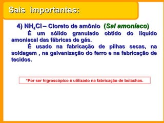 Sais importantes:
  4) NH4Cl – Cloreto de amônio (Sal amoníaco)
      É um sólido granulado obtido do líquido
amoniacal das fábricas de gás.
      É usado na fabricação de pilhas secas, na
soldagem , na galvanização do ferro e na fabricação de
tecidos.


     *Por ser higroscópico é utilizado na fabricação de bolachas.
 