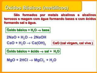 Óxidos Básicos (metálicos)
      São formados por metais alcalinos e alcalinos
terrosos e reagem com água formando bases e com ácidos
formando sal e água.

 Óxido básico + H2O → base

 2NaO + H2O → 2NaOH
 CaO + H2O → Ca(OH)2         CaO (cal virgem, cal viva )

 Óxido básico + ácido → sal + H2O

 MgO + 2HCl → MgCl2 + H2O
 