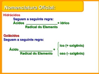 Nomenclatura Oficial:
Hidrácidos
      Seguem a seguinte regra:
      Ácidos                    + ídrico
             Radical do Elemento

Oxiácidos
Seguem a seguinte regra:
                                  ico (+ oxigênio)
   Ácido __________________ +
         Radical do Elemento      oso (- oxigênio)
 