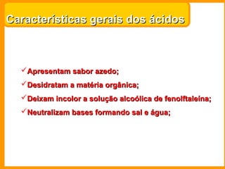 Características gerais dos ácidos



  Apresentam sabor azedo;
  Desidratam a matéria orgânica;
  Deixam incolor a solução alcoólica de fenolftaleína;
  Neutralizam bases formando sal e água;
 
