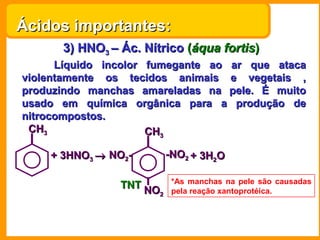 Ácidos importantes:
      3) HNO3 – Ác. Nítrico (áqua fortis)
      Líquido incolor fumegante ao ar que ataca
violentamente os tecidos animais e vegetais ,
produzindo manchas amareladas na pele. É muito
usado em química orgânica para a produção de
nitrocompostos.
 CH3                  CH3

    + 3HNO3 → NO2-         -NO2 + 3H2O

                            *As manchas na pele são causadas
                TNT NO
                       2    pela reação xantoprotéica.
 