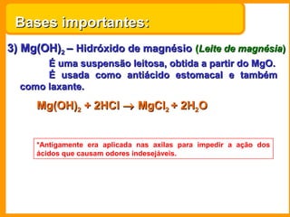 Bases importantes:
3) Mg(OH)2 – Hidróxido de magnésio (Leite de magnésia)
       É uma suspensão leitosa, obtida a partir do MgO.
       É usada como antiácido estomacal e também
  como laxante.

     Mg(OH)2 + 2HCl → MgCl2 + 2H2O


     *Antigamente era aplicada nas axilas para impedir a ação dos
     ácidos que causam odores indesejáveis.
 