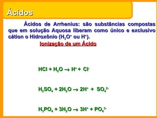 Ácidos
      Ácidos de Arrhenius: são substâncias compostas
que em solução Aquosa liberam como único e exclusivo
cátion o Hidroxônio (H3O+ ou H+).
             Ionização de um Ácido



          HCl + H2O → H+ + Cl-


          H2SO4 + 2H2O → 2H+ + SO42-


          H3PO4 + 3H2O → 3H+ + PO43-
 