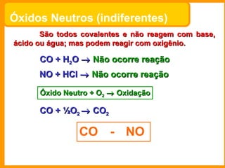 Óxidos Neutros (indiferentes)
       São todos covalentes e não reagem com base,
ácido ou água; mas podem reagir com oxigênio.

      CO + H2O → Não ocorre reação
      NO + HCl → Não ocorre reação

      Óxido Neutro + O2 → Oxidação

      CO + ½O2 → CO2

                CO - NO
 