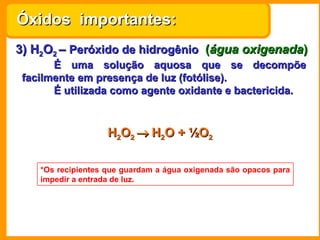 Óxidos importantes:
3) H2O2 – Peróxido de hidrogênio (água oxigenada)
       É uma solução aquosa que se decompõe
 facilmente em presença de luz (fotólise).
       É utilizada como agente oxidante e bactericida.



                    H2O2 → H2O + ½O2

    *Os recipientes que guardam a água oxigenada são opacos para
    impedir a entrada de luz.
 