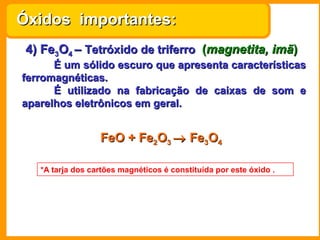 Óxidos importantes:
 4) Fe3O4 – Tetróxido de triferro (magnetita, imã)
      É um sólido escuro que apresenta características
ferromagnéticas.
      É utilizado na fabricação de caixas de som e
aparelhos eletrônicos em geral.


                  FeO + Fe2O3 → Fe3O4

   *A tarja dos cartões magnéticos é constituída por este óxido .
 