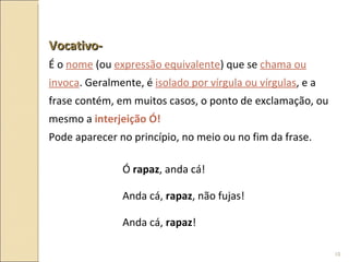 Vocativo-   É o  nome  (ou  expressão equivalente ) que se  chama ou invoca . Geralmente, é  isolado por vírgula ou vírgulas , e a frase contém, em muitos casos, o ponto de exclamação, ou mesmo a  interjeição Ó! Pode aparecer no princípio, no meio ou no fim da frase. Ó  rapaz , anda cá! Anda cá,  rapaz , não fujas! Anda cá,  rapaz ! 