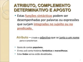 ATRIBUTO, COMPLEMENTO DETERMINATIVO E APOSTO Estas  funções sintácticas   podem   ser desempenhadas por palavras ou expressões   que  surjam   integradas no sujeito ou no predicado.   Atributo  –  é todo o  adjectivo   que se  junta a um nome  para o caracterizar. Gosto de contos  populares. O meu avô conta histórias  fantásticas  e  maravilhosas . Estas  lindas  serras estão desabitadas. 