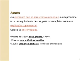 Aposto é o  elemento que se acrescenta a um nome , a um pronome ou a um equivalente destes, para os completar com uma  explicação suplementar .  Coloca-se  entre vírgulas . O carro do Miguel,  que é enorme , é novo . Vi o mar,  uma autêntica maravilha . A Luísa,  uma jovem brilhante , formou-se em medicina 