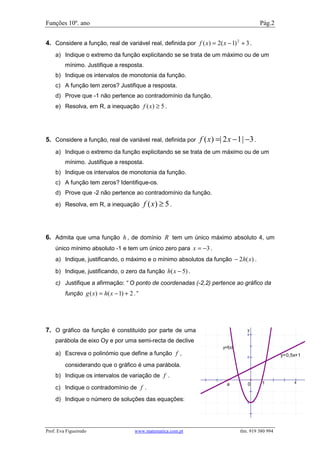 Funções 10º. ano                                                                           Pág.2


4. Considere a função, real de variável real, definida por f ( x) = 2( x − 1) 2 + 3 .
    a) Indique o extremo da função explicitando se se trata de um máximo ou de um
         mínimo. Justifique a resposta.
    b) Indique os intervalos de monotonia da função.
    c) A função tem zeros? Justifique a resposta.
    d) Prove que -1 não pertence ao contradomínio da função.
    e) Resolva, em R, a inequação f ( x) ≥ 5 .




5. Considere a função, real de variável real, definida por      f ( x) =| 2 x − 1| −3 .
    a) Indique o extremo da função explicitando se se trata de um máximo ou de um
         mínimo. Justifique a resposta.
    b) Indique os intervalos de monotonia da função.
    c) A função tem zeros? Identifique-os.
    d) Prove que -2 não pertence ao contradomínio da função.
    e) Resolva, em R, a inequação            f ( x) ≥ 5 .



6. Admita que uma função h , de domínio R tem um único máximo absoluto 4, um
    único mínimo absoluto -1 e tem um único zero para x = −3 .
    a) Indique, justificando, o máximo e o mínimo absolutos da função − 2h( x) .

    b) Indique, justificando, o zero da função h( x − 5) .
    c) Justifique a afirmação: “ O ponto de coordenadas (-2,2) pertence ao gráfico da
         função g ( x ) = h( x − 1) + 2 .”




7. O gráfico da função é constituído por parte de uma                                y
                                                                                     4

    parábola de eixo Oy e por uma semi-recta de declive
                                                                         y=f(x)
    a) Escreva o polinómio que define a função f ,                                                   y=0,5x+1
                                                                                     2

         considerando que o gráfico é uma parábola.
    b) Indique os intervalos de variação de f .
                                                                           a         0      1             x
    c) Indique o contradomínio de f .
    d) Indique o número de soluções das equações:                                    -2




Prof. Eva Figueiredo                    www.matematica.com.pt                     tlm. 919 380 994
 