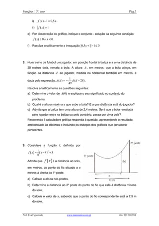 Funções 10º. ano                                                                    Pág.3

         i)     f ( x) − 1 = 0,5 x .

         ii)     f ( x) = 1
    e) Por observação do gráfico, indique o conjunto - solução da seguinte condição:
          f ( x) ≥ 0 ∧ x < 0 .

    f)   Resolva analiticamente a inequação 0,5 x + 1 − 1 ≤ 0




8. Num treino de futebol um jogador, em posição frontal à baliza e a uma distância de
    20 metros dela, remata a bola. A altura A , em metros, que a bola atinge, em
    função da distância d ao jogador, medida na horizontal também em metros, é
                                          1
    dada pela expressão: A( d ) = −          d (d − 28) .
                                          49
    Resolva analiticamente as questões seguintes:
    a) Determine o valor de A(0) e explique o seu significado no contexto do
         problema.
    b) Qual é a altura máxima a que sobe a bola? E a que distância está do jogador?
    c) Admita que a baliza tem uma altura de 2,4 metros. Será que a bola rematada
         pelo jogador entra na baliza ou pelo contrário, passa por cima dela?
    Recorrendo à calculadora gráfica responda à questão, apresentando o resultado
    arredondado às décimas e incluindo os esboços dos gráficos que considerar
    pertinentes.




9. Considere a função f, definida por
                1
     f ( x) =     ( x − 4) + 3
                          2

                8

    Admita que         f ( x ) é a distância ao solo,
    em metros, do ponto do fio situado a x
    metros à direita do 1º poste.

    a) Calcule a altura dos postes.

    b) Determine a distância ao 2º poste do ponto do fio que está à distância mínima
         do solo.

    c) Calcule o valor de x, sabendo que o ponto do fio correspondente está a 7,5 m
         do solo.



Prof. Eva Figueiredo                     www.matematica.com.pt             tlm. 919 380 994
 