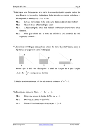 Funções 10º. ano                                                                         Pág.4

10. Lança-se uma flecha para o ar a partir de um ponto situado a quatro metros do
    solo. Durante o movimento a distância da flecha ao solo, em metros, no instante t,
    em segundos, é dada por h(t ) = −t 2 + 3t + 4 .
    10.1.         Em que momentos a flecha está a uma distância do solo de 2 metros?
    10.2.         Quando é que a flecha atinge o solo?
    10.3.         A flecha atingirá a altura de 8 metros? Justifica convenientemente a tua
          resposta.
    10.4.         Para que valores de t a flecha se encontra a uma distância do solo
          superior a 6 metros?


Porto Editora texto pagina 107,21

11. Considere um triângulo rectângulo de catetos 4 e 6 cm. O ponto P desliza sobre a
    hipotenusa e vai gerando vários rectângulos.


                  P
                                                    P
                                                                                P

              x                              x                       x
    Mostre que a área dos rectângulos é dada em função de x pela função
                       2 2
     A( x) = 4 x −       x e indique e seu domínio.
                       3


12. Mostre analiticamente que − 1 é a única raiz do polinómio x 3 − x 2 + 2 .




13. Considera o polinómio P ( x) = − x3 + 4 x 2 − x − 6 .

    13.1.         Determina o resto da divisão de P(x) por x − 4 .

    13.2.         Mostra que 2 é raiz do polinómio.

    13.3.         Indica o conjunto-solução da equação P ( x) = 0 .Didáctica pag17 prova4
          3




Prof. Eva Figueiredo                   www.matematica.com.pt                    tlm. 919 380 994
 