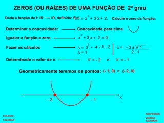ZEROS (OU RAÍZES) DE UMA FUNÇÃO DE  2º grau Dada a função de f: lR  lR, definida: f(x) Calcule o zero da função: = + 3 x + 2, 3 x + 2 + = 0 Igualar a função a zero Fazer os cálculos Determinado o valor de x    = - 4 .  1 .  2    = 1 X’ = - 2 X’ = - 1 e Geometricamente teremos os pontos: (- 1, 0) (- 2, 0) e Determinar a concavidade: Concavidade para cima - 1 - 2 x COLEGIO PALOMAR PROFESSOR VINICIUS SALOMON x 2 x 2 3  2 x =  - 3  ±  V  1 2  .  1 