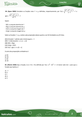 FUNÇÕES
2
04. (Epcar 2020) Considere as funções reais f e g definidas, respectivamente, por
3 2
x x x 1
f(x) 1
x 1
+ − −
= −
−
e
3 2
x x x 1
g(x) 1
x 1
+ − −
= −
−
Sejam:
- D(f) o conjunto domínio de f
- D(g) o conjunto domínio de g
- Im(f) o conjunto imagem de f
- Im(g) o conjunto imagem de g
Sobre as funções f e g, analise cada proposição abaixo quanto a ser (V) Verdadeira ou (F) Falsa.
(02) A função f admite valor mínimo igual a 1
−
(04) f é decrescente x ] , 2]
  − 
(08) D(f) D(g)
=
(16) Im(g) Im(f)

(32) f(x) g(x) x ]1
, [
=   + 
A soma das proposições verdadeiras é
a) 50
b) 48
c) 42
d) 30
05. (Efomm 2020) Seja a função 𝑓: [𝑡; +∞] → ℝ, definida por 3 2
f(x) x 3x 1.
= − + O menor valor de t, para que a
função seja injetiva, é
a) 1
−
b) 0
c) 1
d) 2
e) 3
 