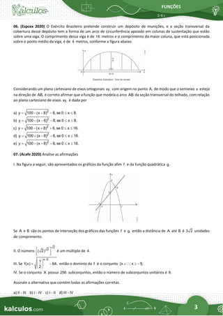 FUNÇÕES
3
06. (Espcex 2020) O Exército Brasileiro pretende construir um depósito de munições, e a seção transversal da
cobertura desse depósito tem a forma de um arco de circunferência apoiado em colunas de sustentação que estão
sobre uma viga. O comprimento dessa viga é de 16 metros e o comprimento da maior coluna, que está posicionada
sobre o ponto médio da viga, é de 4 metros, conforme a figura abaixo.
Considerando um plano cartesiano de eixos ortogonais xy, com origem no ponto A, de modo que o semieixo x esteja
na direção de AB, é correto afirmar que a função que modela o arco AB da seção transversal do telhado, com relação
ao plano cartesiano de eixos xy, é dada por
a) 2
y 100 (x 8) 6, se 0 x 8.
= − − −  
b) 2
y 100 (x 6) 8, se 0 x 8.
= − − −  
c) 2
y 100 (x 8) 6, se 0 x 16.
= − + +  
d) 2
y 100 (x 8) 6, se 0 x 16.
= + − −  
e) 2
y 100 (x 8) 6, se 0 x 16.
= − − −  
07. (Acafe 2020) Analise as afirmações
I. Na figura a seguir, são apresentados os gráficos da função afim f e da função quadrática g.
Se A e B são os pontos de interseção dos gráficos das funções f e g, então a distância de A até B é 3 2 unidades
de comprimento.
II. O número
2
2
( 2)
 
 
 
é um múltiplo de 4.
III. Se
x 5
1
f(x) 64,
2
−
 
= −
 
 
então o domínio da f é o conjunto {x ; x 1}.
  −
IV. Se o conjunto X possui 256 subconjuntos, então o número de subconjuntos unitários é 8.
Assinale a alternativa que contém todas as afirmações corretas.
a) II - III b) I - IV c) I - II d) III - IV
 