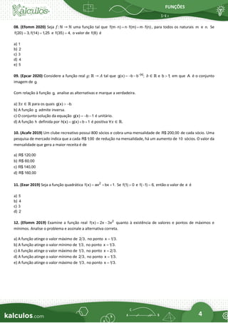 FUNÇÕES
4
08. (Efomm 2020) Seja 𝑓: ℕ → ℕ uma função tal que f(m n) n f(m) m f(n)
 =  +  , para todos os naturais m e n. Se
f(20) 3, f(14) 1
,25
= = e f(35) 4,
= o valor de f(8) é
a) 1
b) 2
c) 3
d) 4
e) 5
09. (Epcar 2020) Considere a função real 𝑔: ℝ → 𝐴 tal que |x|
g(x) b b ;
−
= − − 𝑏 ∈ ℝ e b 1
;
 em que A é o conjunto
imagem de g.
Com relação à função g, analise as alternativas e marque a verdadeira.
a) ∃𝑥 ∈ ℝ para os quais g(x) b.
 −
b) A função g admite inversa.
c) O conjunto solução da equação g(x) b 1
= − − é unitário.
d) A função h definida por h(x) g(x) b 1
= + + é positiva ∀𝑥 ∈ ℝ.
10. (Acafe 2019) Um clube recreativo possui 800 sócios e cobra uma mensalidade de R$ 200,00 de cada sócio. Uma
pesquisa de mercado indica que a cada R$ 1
,00 de redução na mensalidade, há um aumento de 10 sócios. O valor da
mensalidade que gera a maior receita é de
a) R$ 120,00
b) R$ 60,00
c) R$ 140,00
d) R$ 160,00
11. (Eear 2019) Seja a função quadrática 2
f(x) ax bx 1.
= + + Se f(1) 0
= e f( 1) 6,
− = então o valor de a é
a) 5
b) 4
c) 3
d) 2
12. (Efomm 2019) Examine a função real 2
f(x) 2x 3x
= − quanto à existência de valores e pontos de máximos e
mínimos. Analise o problema e assinale a alternativa correta.
a) A função atinge o valor máximo de 2 3, no ponto x 1 3.
=
b) A função atinge o valor mínimo de 1 3, no ponto x 1 3.
=
c) A função atinge o valor máximo de 1 3, no ponto x 2 3.
=
d) A função atinge o valor mínimo de 2 3, no ponto x 1 3.
=
e) A função atinge o valor máximo de 1 3, no ponto x 1 3.
=
 