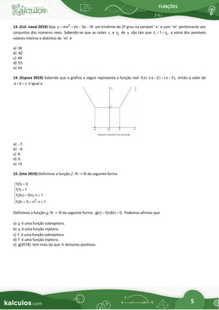 FUNÇÕES
5
13. (Col. naval 2019) Seja 2
y mx (m 1)x 16
= + − − um trinômio do 2º grau na variável 'x' e com 'm' pertencente aos
conjuntos dos números reais. Sabendo-se que as raízes 1
r e 2
r de y são tais que 1 2
r 1 r ,
  a soma dos possíveis
valores inteiros e distintos de 'm' é
a) 36
b) 42
c) 49
d) 53
e) 64
14. (Espcex 2019) Sabendo que o gráfico a seguir representa a função real f(x) | x 2 | | x 3 |,
= − + + então o valor de
a b c
+ + é igual a
a) 7.
−
b) 6.
−
c) 4.
d) 6.
e) 10.
15. (Ime 2019) Definimos a função 𝑓: ℕ → ℕ da seguinte forma
2
f(0) 0
f(1) 1
f(2n) f(n), n 1
f(2n 1) n , n 1
=

 =

 = 

 + = 

Definimos a função 𝑔: ℕ → ℕ da seguinte forma: g(n) f(n)f(n 1).
= + Podemos afirmar que
a) g é uma função sobrejetora.
b) g é uma função injetora.
c) f é uma função sobrejetora.
d) f é uma função injetora.
e) g(2018) tem mais do que 4 divisores positivos.
 