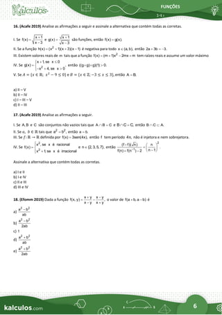 FUNÇÕES
6
16. (Acafe 2019) Analise as afirmações a seguir e assinale a alternativa que contém todas as corretas.
I. Se
x 1
f(x)
x 3
+
=
−
e
x 1
g(x)
x 3
+
=
−
são funções, então f(x) g(x).
=
II. Se a função 2
h(x) (x 1)(x 3)(x 1)
= + + − é negativa para todo x (a, b),
 então 2a 3b 3.
+ = −
III. Existem valores reais de m tais que a função 2
f(x) (m 1)x 2mx m
= + − + tem raízes reais e assume um valor máximo
IV. Se 2
x 1
, se x 0
g(x) ,
x 4, se x 0
+ 


= 
− + 


então ((g g) g)(1) 0.

V. Se 𝐴 = {𝑥 ∈ ℝ; 𝑥2
− 9 ≤ 0} e 𝐵 = {𝑥 ∈ ℤ; −3 ≤ 𝑥 ≤ 3}, então A B.
=
a) II – V
b) II – IV
c) I – III – V
d) II – III
17. (Acafe 2019) Analise as afirmações a seguir.
I. Se A, B e C são conjuntos não vazios tais que A B C
 = e B C C,
 = então B C A.
 
II. Se 𝑎,  𝑏 ∈ ℝ tais que 2 2
a b ,
= então a b.
=
III. Se 𝑓: ℝ → ℝ definida por f(x) 3sen(4x),
= então f tem período 4 ,
π não é injetora e nem sobrejetora.
IV. Se
2
2
x , se x é racional
f(x)
x 1
, se x é irracional


= 
+


e n {2, 3, 5, 7},
 então
2
1
(f f)( n) n
.
n 1
f(n) f(n ) 2
−
 
=  
−
 
+ −
Assinale a alternativa que contém todas as corretas.
a) I e II
b) I e IV
c) II e III
d) III e IV
18. (Efomm 2019) Dada a função
x y x y
f(x, y) ,
x y x y
+ −
= −
− +
o valor de f(a b, a b)
+ − é
a)
2 2
a b
ab
−
b)
2 2
a b
2ab
−
c) 1
d)
2 2
a b
ab
+
e)
2 2
a b
2ab
+
 