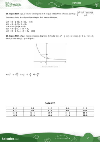 FUNÇÕES
7
19. (Espcex 2019) Seja A o maior subconjunto de ℝ no qual está definida a função real
3 2
x 5x 25x 125
f(x) .
x 5
− − +
=
+
Considere, ainda, B o conjunto das imagens de f. Nessas condições,
a) 𝐴 = ℝ − {−5} e 𝐵 = ℝ+ − {10}
b) 𝐴 = ℝ − {−5} e 𝐵 = ℝ+
c) 𝐴 = ℝ − {−5} e 𝐵 = ℝ
d) 𝐴 = ℝ − {−5,  5} e 𝐵 = ℝ+
e) 𝐴 = ℝ − {−5,  5} e 𝐵 = ℝ+ − {10}
20. (Espcex 2019) A figura mostra um esboço do gráfico da função x
f(x) a b,
= + com a e b reais, a 0,
 a 1
 e b 0.

Então, o valor de f(2) f( 2)
− − é igual a
a)
3
.
4
− b)
15
.
4
− c)
1
.
4
− d)
7
.
6
− e)
35
.
6
−
GABARITO
1 - C 2 - B 3 - C 4 - A 5 - D
6 - E 7 - B 8 - A 9 - C 10 - C
11 - D 12 - E 13 - A 14 - C 15 - E
16 - D 17 - B 18 - A 19 - B 20 - B
 