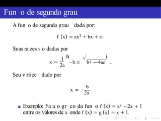Fun o de segundo grau
A fun o de segundo grau dada por:
f (x) = ax2
+ bx + c.
Suas ra zes s o dadas por
1 h √
x = −b ± b2
i
—4ac .
2a
Seu v rtice dado por
b
x = −
2a
Exemplo: Fa a o gr co da fun o f (x) = x2
−2x + 1
entre os valores de x onde f (x) = g (x) = x + 1.
 