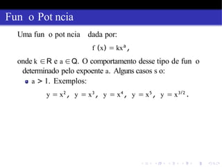 Fun o Pot ncia
Uma fun o pot ncia dada por:
f (x) = kxa
,
onde k ∈R e a ∈Q. O comportamento desse tipo de fun o
determinado pelo expoente a. Alguns casos s o:
a > 1. Exemplos:
y = x2
, y = x3
, y = x4
, y = x5
, y = x3/2
.
 