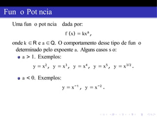 Fun o Pot ncia
Uma fun o pot ncia dada por:
f (x) = kxa
,
onde k ∈R e a ∈Q. O comportamento desse tipo de fun o
determinado pelo expoente a. Alguns casos s o:
a > 1. Exemplos:
y = x2
, y = x3
, y = x4
, y = x5
, y = x3/2
.
a < 0. Exemplos:
y = x−1
, y = x−2
.
 