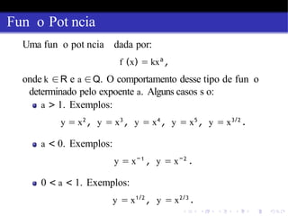Fun o Pot ncia
Uma fun o pot ncia dada por:
f (x) = kxa
,
onde k ∈R e a ∈Q. O comportamento desse tipo de fun o
determinado pelo expoente a. Alguns casos s o:
a > 1. Exemplos:
y = x2
, y = x3
, y = x4
, y = x5
, y = x3/2
.
a < 0. Exemplos:
y = x−1
, y = x−2
.
0 < a < 1. Exemplos:
y = x1/2
, y = x2/3
.
 
