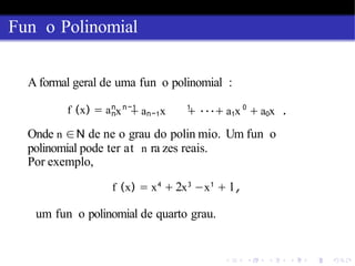Fun o Polinomial
A formal geral de uma fun o polinomial :
f (x) = an n−1 1 0
nx + an−1x + ···+ a1x + a0x .
Onde n ∈N de ne o grau do polin mio. Um fun o
polinomial pode ter at n ra zes reais.
Por exemplo,
f (x) = x4
+ 2x3
−x1
+ 1,
um fun o polinomial de quarto grau.
 